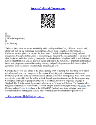 Sports-Cultural Comparison
| |
|Sports |
|Cultural Comparison |
| |
|Lisa Bowling
Today, as Americans, we are surrounded by an increasing number of very different cultures, and
along with that we are surrounded by numerous ... Show more content on Helpwriting.net ...
Each team has four players in each of the three zones. The ball in play is moved only by hand
movements. Unlike basketball, there is no dribbling, no backboards, physical contact is not allowed,
slam dunks are prohibited (unlikely though since the basket is much higher), and it is a violation of
rules to shoot the ball if you are guarded. Height and size of the player is not important since scoring
is when the players are constantly moving, running, and perfectly passing the ball to each other. A
game lasts about 90 minutes with the object of scoring de korf.
Curling Next we will take a look at the up and coming sport of curling. You may have never heard
of curling until its recent emergence in the last two Winter Olympics. It is not one of the most
traditional sports and there are no monstrosities of men and women participating. It is a sport known
more for its grace, skill, and the ability to think through any situation that may be thrown your way.
Curling has just begun to gain popularity here in the States, however it originated long ago in
Scotland. The first documented games of curling were in Scotland and Holland. The Scots develop
the game and formalized rules by 1807. Scottish émigrés eventually brought curling to Canada, New
Zealand and the United States later in the 1800s (USA Curling), and along with that came many
different variations of the game. Canada and Scotland quickly became the two powerhouses
... Get more on HelpWriting.net ...
 