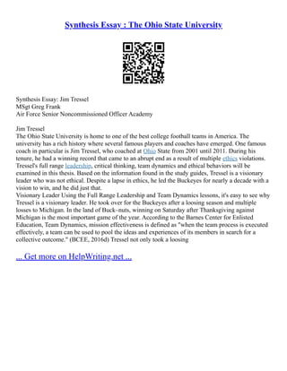 Synthesis Essay : The Ohio State University
Synthesis Essay: Jim Tressel
MSgt Greg Frank
Air Force Senior Noncommissioned Officer Academy
Jim Tressel
The Ohio State University is home to one of the best college football teams in America. The
university has a rich history where several famous players and coaches have emerged. One famous
coach in particular is Jim Tressel, who coached at Ohio State from 2001 until 2011. During his
tenure, he had a winning record that came to an abrupt end as a result of multiple ethics violations.
Tressel's full range leadership, critical thinking, team dynamics and ethical behaviors will be
examined in this thesis. Based on the information found in the study guides, Tressel is a visionary
leader who was not ethical. Despite a lapse in ethics, he led the Buckeyes for nearly a decade with a
vision to win, and he did just that.
Visionary Leader Using the Full Range Leadership and Team Dynamics lessons, it's easy to see why
Tressel is a visionary leader. He took over for the Buckeyes after a loosing season and multiple
losses to Michigan. In the land of Buck–nuts, winning on Saturday after Thanksgiving against
Michigan is the most important game of the year. According to the Barnes Center for Enlisted
Education, Team Dynamics, mission effectiveness is defined as "when the team process is executed
effectively, a team can be used to pool the ideas and experiences of its members in search for a
collective outcome." (BCEE, 2016d) Tressel not only took a loosing
... Get more on HelpWriting.net ...
 