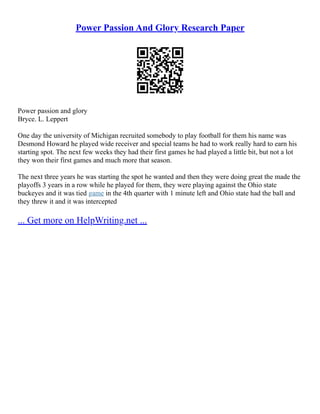 Power Passion And Glory Research Paper
Power passion and glory
Bryce. L. Leppert
One day the university of Michigan recruited somebody to play football for them his name was
Desmond Howard he played wide receiver and special teams he had to work really hard to earn his
starting spot. The next few weeks they had their first games he had played a little bit, but not a lot
they won their first games and much more that season.
The next three years he was starting the spot he wanted and then they were doing great the made the
playoffs 3 years in a row while he played for them, they were playing against the Ohio state
buckeyes and it was tied game in the 4th quarter with 1 minute left and Ohio state had the ball and
they threw it and it was intercepted
... Get more on HelpWriting.net ...
 