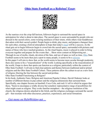 Ohio State Football as a Religion? Essay
As the sunrises over the crisp fall horizon, followers begin to surround the sacred space in
anticipation for what is about to take place. The sacred space is soon surrounded by people who are
dressed in the sacred colors, some wearing necklaces of their totem, while others wear headdresses
that adorn with their sacred symbol. People begin to drink, play music, and prepare a banquet feast
for each other, creating a festival atmosphere in hope that today's ritual will be a success. As the
ritual gets set to begin followers begin to crowd into the sacred space, surrounded with pictures and
names of those who have reached greatness. As the ritual begins, music is played in order to bring
everyone together and prepare for the events that ... Show more content on Helpwriting.net ...
Through its use of myths, rituals, devotion of the fans, and use of space as well as time, Ohio State
Football seems to be more then just a sport to many people, it seems to be a religion.
In this paper I will aim to show that, as the world seems to become more secular through modernity
there also seems to be a "resacralization" of the world. Looking specifically at the resacralization of
the world, I hope to show that sports can function as a religion; particularly within the context of
Ohio State Football. I will aim to find clear patterns and themes between traditional and/or primal
religions and the Ohio State Football Culture. These patterns allow the culture to act as a new form
of religion, blurring the line between the sacred and profane.
Ohio State Football Functioning as Religion?
In his book, Authentic Fates: Religion and American Popular Culture, David Chidester looks at
number of different themes in pop culture and the religious dimensions that surround them.
Specifically, one chapter focuses on baseball, Coca–Cola, and rock 'n' roll in which he argues that
these, "Seem to encompass a wildly diverse but somehow representative range of possibilities for
what might count as religion. They evoke familiar metaphors – the religious institution of the
church, the religious desires attached to the fetish, and the religious exchanges surround the sacred
gift – that resonate with other discourses, practices, experiences, and social formations
... Get more on HelpWriting.net ...
 