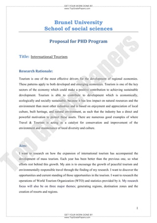 GET YOUR WORK DONE BY
                                     www.TopGradePapers.com




                        Brunel University
                     School of social sciences

                         Proposal for PHD Program




                                                   rs
 Title: International Tourism




                                                pe
 Research Rationale:
 Tourism is one of the most effective drivers for the development of regional economies.


                                    Pa
 These patterns apply to both developed and emerging economies. Tourism is one of the key
 sectors of the economy which could make a positive contribution to achieving sustainable
 development. Tourism is able to contribute to development which is economically,
 ecologically and socially sustainable, because it has less impact on natural resources and the
                de
 environment than most other industries and is based on enjoyment and appreciation of local
 culture, built heritage, and natural environment, as such that the industry has a direct and
 powerful motivation to protect these assets. There are numerous good examples of where
    ra

 Travel & Tourism is acting as a catalyst for conservation and improvement of the
 environment and maintenance of local diversity and culture.
pG



 Aim:
 I want to research on how the expansion of international tourism has accompanied the
To




 development of mass tourism. Each year has been better than the previous one, so what
 efforts rest behind this growth. My aim is to encourage the growth of peaceful tourism and
 environmentally responsible travel through the finding of my research. I want to discover the
 opportunities and current standing of those opportunities in the tourism. I want to research the
 operations of World Tourism Organization (WTO) and statistics provided by it. My research
 focus will also be on three major themes; generating regions, destination zones and the
 creation of resorts and regions.




                                                                                               1

                                     GET YOUR WORK DONE BY
                                     www.TopGradePapers.com
 