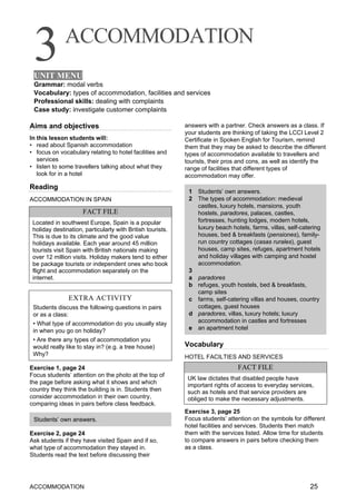 3ACCOMMODATION
UNIT MENU
Grammar: modal verbs
Vocabulary: types of accommodation, facilities and services
Professional skills: dealing with complaints
Case study: investigate customer complaints
ACCOMMODATION 25
Aims and objectives
In this lesson students will:
• read about Spanish accommodation
• focus on vocabulary relating to hotel facilities and
services
• listen to some travellers talking about what they
look for in a hotel
Reading
ACCOMMODATION IN SPAIN
FACT FILE
Located in southwest Europe, Spain is a popular
holiday destination, particularly with British tourists.
This is due to its climate and the good value
holidays available. Each year around 45 million
tourists visit Spain with British nationals making
over 12 million visits. Holiday makers tend to either
be package tourists or independent ones who book
flight and accommodation separately on the
internet.
EXTRA ACTIVITY
Students discuss the following questions in pairs
or as a class:
• What type of accommodation do you usually stay
in when you go on holiday?
• Are there any types of accommodation you
would really like to stay in? (e.g. a tree house)
Why?
Exercise 1, page 24
Focus students’ attention on the photo at the top of
the page before asking what it shows and which
country they think the building is in. Students then
consider accommodation in their own country,
comparing ideas in pairs before class feedback.
Students’ own answers.
Exercise 2, page 24
Ask students if they have visited Spain and if so,
what type of accommodation they stayed in.
Students read the text before discussing their
answers with a partner. Check answers as a class. If
your students are thinking of taking the LCCI Level 2
Certificate in Spoken English for Tourism, remind
them that they may be asked to describe the different
types of accommodation available to travellers and
tourists, their pros and cons, as well as identify the
range of facilities that different types of
accommodation may offer.
1 Students’ own answers.
2 The types of accommodation: medieval
castles, luxury hotels, mansions, youth
hostels, paradores, palaces, castles,
fortresses, hunting lodges, modern hotels,
luxury beach hotels, farms, villas, self-catering
houses, bed & breakfasts (pensiones), family-
run country cottages (casas rurales), guest
houses, camp sites, refuges, apartment hotels
and holiday villages with camping and hostel
accommodation.
3
a paradores
b refuges, youth hostels, bed & breakfasts,
camp sites
c farms, self-catering villas and houses, country
cottages, guest houses
d paradores, villas, luxury hotels; luxury
accommodation in castles and fortresses
e an apartment hotel
Vocabulary
HOTEL FACILTIES AND SERVICES
FACT FILE
UK law dictates that disabled people have
important rights of access to everyday services,
such as hotels and that service providers are
obliged to make the necessary adjustments.
Exercise 3, page 25
Focus students’ attention on the symbols for different
hotel facilities and services. Students then match
them with the services listed. Allow time for students
to compare answers in pairs before checking them
as a class.
 
