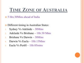 TIME ZONE OF AUSTRALIA
 5 Hrs:30Mins ahead of India
 Different timing in Australian States:
1. Sydney Vs Adelaide – 30Mins
2. Adelaide Vs Brisbane – 1Hr:30 Mins
3. Brisbane Vs Darwin – 30Mins
4. Darwin Vs Eucla – 1Hr:15Mins
5. Eucla Vs PertH – 1Hr:05mins
 