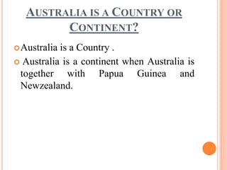 AUSTRALIA IS A COUNTRY OR
CONTINENT?
Australia is a Country .
 Australia is a continent when Australia is
together with Papua Guinea and
Newzealand.
 