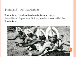 TORRES STRAIT ISLANDERS
Torres Strait Islanders lived on the islands between
Australia and Papua New Guinea, in what is now called the
Torres Strait.
 