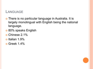 LANGUAGE
 There is no particular language in Australia. It is
largely monolingual with English being the national
language.
 80% speaks English
 Chinese 2.1%
 Italian 1.9%
 Greek 1.4%
 