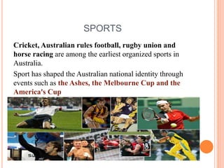 SPORTS
Cricket, Australian rules football, rugby union and
horse racing are among the earliest organized sports in
Australia.
Sport has shaped the Australian national identity through
events such as the Ashes, the Melbourne Cup and the
America's Cup
 