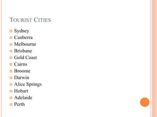 TOURIST CITIES
 Sydney
 Canberra
 Melbourne
 Brisbane
 Gold Coast
 Cairns
 Broome
 Darwin
 Alice Springs
 Hobart
 Adelaide
 Perth
 