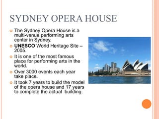 SYDNEY OPERA HOUSE
 The Sydney Opera House is a
multi-venue performing arts
center in Sydney.
 UNESCO World Heritage Site –
2005.
 It is one of the most famous
place for performing arts in the
world.
 Over 3000 events each year
take place.
 It took 7 years to build the model
of the opera house and 17 years
to complete the actual building.
 
