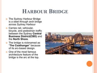 HARBOUR BRIDGE
 The Sydney Harbour Bridge
is a steel through arch bridge
across Sydney Harbour
 Carries rail, vehicular,
bicycle, and pedestrian traffic
between the Sydney Central
Business District(CBD) and
the North Shore.
 The bridge is nicknamed as
“The Coathanger” because
of its arc-based design.
 One of the most famous
architecture feature of the
bridge is the arc at the top.
 