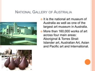 NATIONAL GALLERY OF AUSTRALIA
 It is the national art museum of
Australia as well as one of the
largest art museum in Australia.
 More than 160,000 works of art
across four main areas:
Aboriginal & Torres Strait
Islander art, Australian Art, Asian
and Pacific art and International.
 