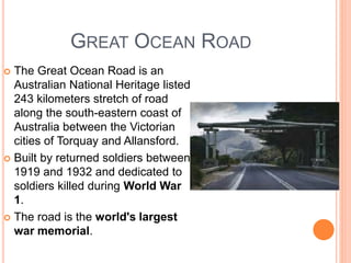 GREAT OCEAN ROAD
 The Great Ocean Road is an
Australian National Heritage listed
243 kilometers stretch of road
along the south-eastern coast of
Australia between the Victorian
cities of Torquay and Allansford.
 Built by returned soldiers between
1919 and 1932 and dedicated to
soldiers killed during World War
1.
 The road is the world's largest
war memorial.
 