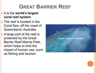 GREAT BARRIER REEF
 It is the world’s largest
coral reef system.
 The reef is located in the
Coral Sea, off the coast of
Queensland, Australia.
 A large part of the reef is
protected by the Great
Barrier Reef Marine Park,
which helps to limit the
impact of human use, such
as fishing and tourism.
 