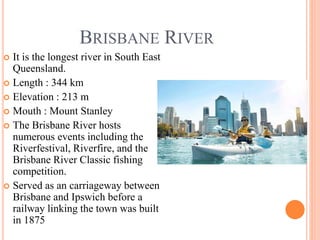 BRISBANE RIVER
 It is the longest river in South East
Queensland.
 Length : 344 km
 Elevation : 213 m
 Mouth : Mount Stanley
 The Brisbane River hosts
numerous events including the
Riverfestival, Riverfire, and the
Brisbane River Classic fishing
competition.
 Served as an carriageway between
Brisbane and Ipswich before a
railway linking the town was built
in 1875
 