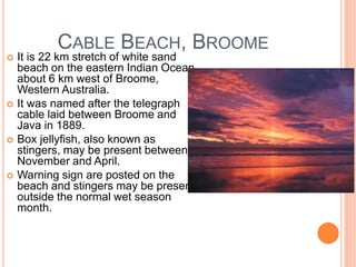 CABLE BEACH, BROOME
 It is 22 km stretch of white sand
beach on the eastern Indian Ocean
about 6 km west of Broome,
Western Australia.
 It was named after the telegraph
cable laid between Broome and
Java in 1889.
 Box jellyfish, also known as
stingers, may be present between
November and April.
 Warning sign are posted on the
beach and stingers may be present
outside the normal wet season
month.
 