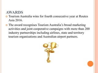 AWARDS
 Tourism Australia wins for fourth consecutive year at Routes
Asia 2016.
 The award recognises Tourism Australia’s broad marketing
activities and joint cooperative campaigns with more than 200
industry partnerships including airlines, state and territory
tourism organisations and Australian airport partners.
 