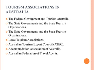 TOURISM ASSOCIATIONS IN
AUSTRALIA
 The Federal Government and Tourism Australia.
 The State Governments and the State Tourism
Organisations.
 The State Governments and the State Tourism
Organisations.
 Local Tourism Associations.
 Australian Tourism Export Council (ATEC).
 Accommodation Association of Australia.
 Australian Federation of Travel Agents.
 