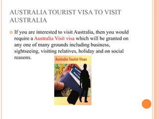 AUSTRALIA TOURIST VISA TO VISIT
AUSTRALIA
 If you are interested to visit Australia, then you would
require a Australia Visit visa which will be granted on
any one of many grounds including business,
sightseeing, visiting relatives, holiday and on social
reasons.
 