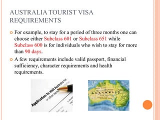 AUSTRALIA TOURIST VISA
REQUIREMENTS
 For example, to stay for a period of three months one can
choose either Subclass 601 or Subclass 651 while
Subclass 600 is for individuals who wish to stay for more
than 90 days.
 A few requirements include valid passport, financial
sufficiency, character requirements and health
requirements.
 