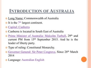 INTRODUCTION OF AUSTRALIA
 Long Name: Commonwealth of Australia
 It is the 7th largest continent.
 Capital: Canberra
 Canberra is located in South East of Australia
 Prime Minister of Australia: Malcolm Turbull, 29th and
current PM from 15th September 2015. And he is the
leader of liberty party.
 Type of ruling: Constitunal Monarchy.
 Governor General: Sir Peter Cosgrove, Since 28th March
2014
 Language: Australian English
 