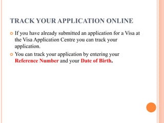 TRACK YOUR APPLICATION ONLINE
 If you have already submitted an application for a Visa at
the Visa Application Centre you can track your
application.
 You can track your application by entering your
Reference Number and your Date of Birth.
 