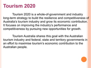 Tourism 2020
Tourism 2020 is a whole-of-government and industry
long-term strategy to build the resilience and competitiveness of
Australia’s tourism industry and grow its economic contribution.
It focuses on improving the industry’s performance and
competitiveness by pursuing new opportunities for growth.
Tourism Australia shares this goal with the Australian
tourism industry and federal, state and territory governments in
an effort to maximise tourism’s economic contribution to the
Australian people.
 