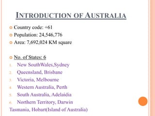 INTRODUCTION OF AUSTRALIA
 Country code: +61
 Population: 24,546,776
 Area: 7,692,024 KM square
 No. of States: 6
1. New SouthWales,Sydney
2. Queensland, Brisbane
3. Victoria, Melbourne
4. Western Australia, Perth
5. South Australia, Adelaidia
6. Northern Territory, Darwin
Tasmania, Hobart(Island of Australia)
 
