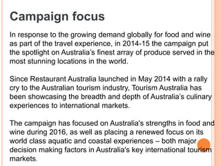 Campaign focus
In response to the growing demand globally for food and wine
as part of the travel experience, in 2014-15 the campaign put
the spotlight on Australia’s finest array of produce served in the
most stunning locations in the world.
Since Restaurant Australia launched in May 2014 with a rally
cry to the Australian tourism industry, Tourism Australia has
been showcasing the breadth and depth of Australia’s culinary
experiences to international markets.
The campaign has focused on Australia's strengths in food and
wine during 2016, as well as placing a renewed focus on its
world class aquatic and coastal experiences – both major
decision making factors in Australia's key international tourism
markets.
 