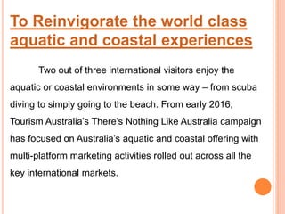 To Reinvigorate the world class
aquatic and coastal experiences
Two out of three international visitors enjoy the
aquatic or coastal environments in some way – from scuba
diving to simply going to the beach. From early 2016,
Tourism Australia’s There’s Nothing Like Australia campaign
has focused on Australia’s aquatic and coastal offering with
multi-platform marketing activities rolled out across all the
key international markets.
 