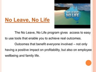 No Leave, No Life
The No Leave, No Life program gives access to easy
to use tools that enable you to achieve real outcomes.
Outcomes that benefit everyone involved – not only
having a positive impact on profitability, but also on employee
wellbeing and family life.
 