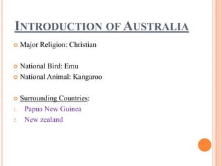 INTRODUCTION OF AUSTRALIA
 Major Religion: Christian
 National Bird: Emu
 National Animal: Kangaroo
 Surrounding Countries:
1. Papua New Guinea
2. New zealand
 