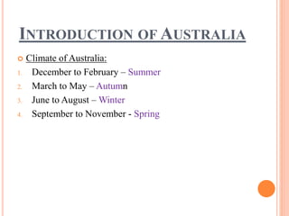 INTRODUCTION OF AUSTRALIA
 Climate of Australia:
1. December to February – Summer
2. March to May – Autumn
3. June to August – Winter
4. September to November - Spring
 