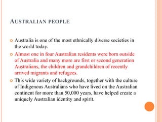 AUSTRALIAN PEOPLE
 Australia is one of the most ethnically diverse societies in
the world today.
 Almost one in four Australian residents were born outside
of Australia and many more are first or second generation
Australians, the children and grandchildren of recently
arrived migrants and refugees.
 This wide variety of backgrounds, together with the culture
of Indigenous Australians who have lived on the Australian
continent for more than 50,000 years, have helped create a
uniquely Australian identity and spirit.
 