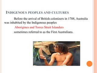 INDIGENOUS PEOPLES AND CULTURES
Before the arrival of British colonizers in 1788, Australia
was inhabited by the Indigenous peoples
Aborigines and Torres Strait Islanders
sometimes referred to as the First Australians.
 