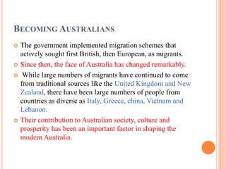 BECOMING AUSTRALIANS
 The government implemented migration schemes that
actively sought first British, then European, as migrants.
 Since then, the face of Australia has changed remarkably.
 While large numbers of migrants have continued to come
from traditional sources like the United Kingdom and New
Zealand, there have been large numbers of people from
countries as diverse as Italy, Greece, china, Vietnam and
Lebanon.
 Their contribution to Australian society, culture and
prosperity has been an important factor in shaping the
modern Australia.
 