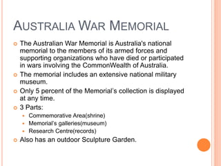 AUSTRALIA WAR MEMORIAL
 The Australian War Memorial is Australia's national
memorial to the members of its armed forces and
supporting organizations who have died or participated
in wars involving the CommonWealth of Australia.
 The memorial includes an extensive national military
museum.
 Only 5 percent of the Memorial’s collection is displayed
at any time.
 3 Parts:
 Commemorative Area(shrine)
 Memorial’s galleries(museum)
 Research Centre(records)
 Also has an outdoor Sculpture Garden.
 