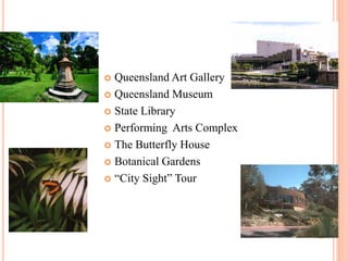  Queensland Art Gallery
 Queensland Museum
 State Library
 Performing Arts Complex
 The Butterfly House
 Botanical Gardens
 “City Sight” Tour
 