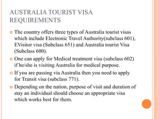 AUSTRALIA TOURIST VISA
REQUIREMENTS
 The country offers three types of Australia tourist visas
which include Electronic Travel Authority(subclass 601),
EVisitor visa (Subclass 651) and Australia tourist Visa
(Subclass 600).
 One can apply for Medical treatment visa (subclass 602)
if he/she is visiting Australia for medical purpose.
 If you are passing via Australia then you need to apply
for Transit visa (subclass 771).
 Depending on the nation, purpose of visit and duration of
stay an individual should choose an appropriate visa
which works best for them.
 