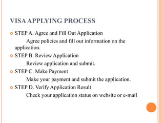 VISAAPPLYING PROCESS
 STEP A. Agree and Fill Out Application
Agree policies and fill out information on the
application.
 STEP B. Review Application
Review application and submit.
 STEP C. Make Payment
Make your payment and submit the application.
 STEP D. Verify Application Result
Check your application status on website or e-mail
 