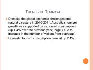 TRENDS OF TOURISM
 Dsespite the global economic challenges and
natural disasters in 2010-2011, Australia’s tourism
growth was supported by increased consumption
(up 4.4% over the previous year, largely due to
increase in the number of visitors from overseas).
 Domestic tourism consumption grew at up 2.1%.
 