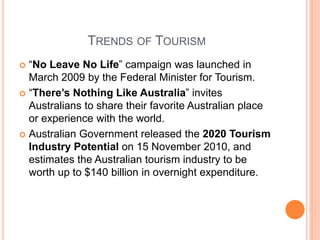 TRENDS OF TOURISM
 “No Leave No Life” campaign was launched in
March 2009 by the Federal Minister for Tourism.
 “There’s Nothing Like Australia” invites
Australians to share their favorite Australian place
or experience with the world.
 Australian Government released the 2020 Tourism
Industry Potential on 15 November 2010, and
estimates the Australian tourism industry to be
worth up to $140 billion in overnight expenditure.
 