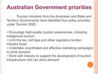 Australian Government priorities
Tourism ministers from the Australian and State and
Territory Governments have identified four policy priorities
under Tourism 2020:
• Encourage high-quality tourism experiences, including
Indigenous tourism
• Limit the tax, red tape and other regulatory burden
industry faces
• Undertake coordinated and effective marketing campaigns
to drive demand
• Work with industry to support the development of tourism
infrastructure that can drive demand.
 
