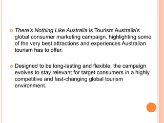  There’s Nothing Like Australia is Tourism Australia’s
global consumer marketing campaign, highlighting some
of the very best attractions and experiences Australian
tourism has to offer.
 Designed to be long-lasting and flexible, the campaign
evolves to stay relevant for target consumers in a highly
competitive and fast-changing global tourism
environment.
 