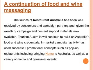 A continuation of food and wine
messaging
The launch of Restaurant Australia has been well
received by consumers and campaign partners and, given the
wealth of campaign and content support materials now
available, Tourism Australia will continue to build on Australia’s
food and wine credentials. In-market campaign activity has
used successful promotional concepts such as pop-up
restaurants including bringing Noma to Australia, as well as a
variety of media and consumer events.
 