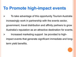 To Promote high-impact events
 To take advantage of this opportunity Tourism Australia
increasingly work in partnership with the events sector,
government, travel distribution and affinity partners to grow
Australia’s reputation as an attractive destination for events.
 Increased marketing support be provided to high-
impact events that generate significant immediate and long-
term yield benefits.
 