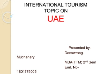 Presented by-
Danswrang
Muchahary
MBA(TTM) 2nd Sem
Enrl. No-
1801175005
INTERNATIONAL TOURISM
TOPIC ON
UAE
 