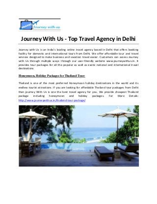 Journey With Us - Top Travel Agency in Delhi
Journey with Us is an India’s leading online travel agency based in Delhi that offers booking
facility for domestic and international tours from Delhi. We offer affordable tour and travel
services designed to make business and vacation travel easier. Customers can access Journey
with Us through multiple ways: through our user-friendly website www.journeywithus.in. It
provides tour packages for all the popular as well as exotic national and international travel
destinations
Honeymoon, Holiday Packages for Thailand Tour:
Thailand is one of the most preferred Honeymoon holiday destinations in the world and its
endless tourist attractions. If you are looking for affordable Thailand tour packages from Delhi
then journey With Us is one the best travel agency for you. We provide cheapest Thailand
package
including
honeymoon and
holiday
packages.
For More
Details:
http://www.journeywithus.in/thailand-tour-package/

 