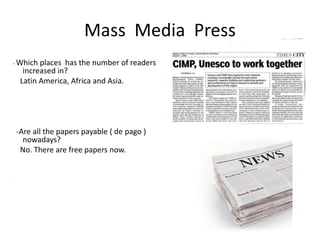 Mass Media Press
- Which    places has the number of readers
      increased in?
     Latin America, Africa and Asia.




    -Are all the papers payable ( de pago )
      nowadays?
     No. There are free papers now.


-
 