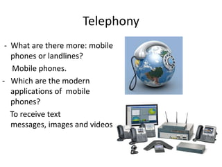 Telephony
 - What are there more: mobile
   phones or landlines?
    Mobile phones.
- Which are the modern
   applications of mobile
   phones?
   To receive text
   messages, images and videos.
 