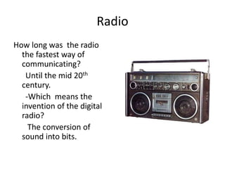 Radio
How long was the radio
  the fastest way of
  communicating?
   Until the mid 20th
  century.
   -Which means the
  invention of the digital
  radio?
    The conversion of
  sound into bits.
 